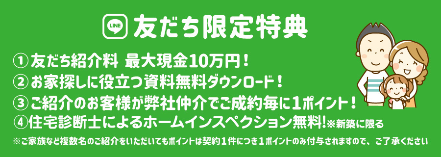 LINE友達限定特典 友だち紹介料最大10万円 お家探しに役立つ資料無料ダウンロード ご紹介のお客様が弊社仲介でご成約毎に1ポイント 住宅診断士によるホームインスペクション無料!※新築に限る