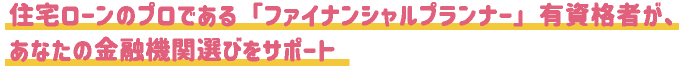住宅ローンのプロである「ファイナンシャルプランナー」有資格者が、あなたの金融機関選びをサポート